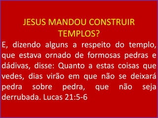 JESUS MANDOU CONSTRUIR
TEMPLOS?
E, dizendo alguns a respeito do templo,
que estava ornado de formosas pedras e
dádivas, disse: Quanto a estas coisas que
vedes, dias virão em que não se deixará
pedra sobre pedra, que não seja
derrubada. Lucas 21:5-6
 