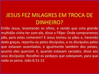 JESUS FEZ MILAGRES EM TROCA DE
DINHEIRO?
Então Jesus, levantando os olhos, e vendo que uma grande
multidão vinha ter com ele, disse a Filipe: Onde compraremos
pão, para estes comerem? E Jesus tomou os pães e, havendo
dado graças, repartiu-os pelos discípulos, e os discípulos pelos
que estavam assentados; e igualmente também dos peixes,
quanto eles queriam. E, quando estavam saciados, disse aos
seus discípulos: Recolhei os pedaços que sobejaram, para que
nada se perca. João 6:11-12
 