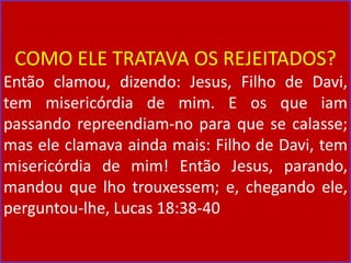 COMO ELE TRATAVA OS REJEITADOS?
Então clamou, dizendo: Jesus, Filho de Davi,
tem misericórdia de mim. E os que iam
passando repreendiam-no para que se calasse;
mas ele clamava ainda mais: Filho de Davi, tem
misericórdia de mim! Então Jesus, parando,
mandou que lho trouxessem; e, chegando ele,
perguntou-lhe, Lucas 18:38-40
 