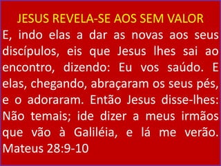 JESUS REVELA-SE AOS SEM VALOR
E, indo elas a dar as novas aos seus
discípulos, eis que Jesus lhes sai ao
encontro, dizendo: Eu vos saúdo. E
elas, chegando, abraçaram os seus pés,
e o adoraram. Então Jesus disse-lhes:
Não temais; ide dizer a meus irmãos
que vão à Galiléia, e lá me verão.
Mateus 28:9-10
 