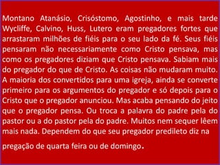 Montano Atanásio, Crisóstomo, Agostinho, e mais tarde
Wycliffe, Calvino, Huss, Lutero eram pregadores fortes que
arrastaram milhões de fiéis para o seu lado da fé. Seus fiéis
pensaram não necessariamente como Cristo pensava, mas
como os pregadores diziam que Cristo pensava. Sabiam mais
do pregador do que de Cristo. As coisas não mudaram muito.
A maioria dos convertidos para uma igreja, ainda se converte
primeiro para os argumentos do pregador e só depois para o
Cristo que o pregador anunciou. Mas acaba pensando do jeito
que o pregador pensa. Ou troca a palavra do padre pela do
pastor ou a do pastor pela do padre. Muitos nem sequer lêem
mais nada. Dependem do que seu pregador predileto diz na
pregação de quarta feira ou de domingo.
 