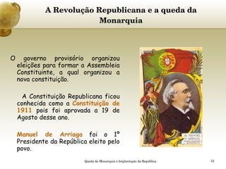 A Revolução Republicana e a queda da Monarquia     O governo provisório organizou eleições para formar a Assembleia Constituinte, a qual organizou a nova constituição. A Constituição Republicana ficou conhecida como a  Constituição de 1911  pois foi aprovada a 19 de Agosto desse ano. Manuel de Arriaga  foi o 1º Presidente da República eleito pelo povo. Queda da Monarquia e Implantação da República 