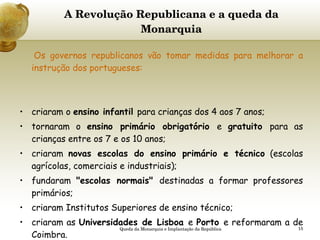 A Revolução Republicana e a queda da Monarquia   Os governos republicanos vão tomar medidas para melhorar a instrução dos portugueses:     criaram o  ensino infantil  para crianças dos 4 aos 7 anos;  tornaram o  ensino primário obrigatório  e  gratuito  para as crianças entre os 7 e os 10 anos; criaram  novas escolas do ensino primário e técnico  (escolas agrícolas, comerciais e industriais); fundaram  "escolas normais"  destinadas a formar professores primários; criaram Institutos Superiores de ensino técnico; criaram as  Universidades de Lisboa  e  Porto  e reformaram a de   Coimbra. Queda da Monarquia e Implantação da República 