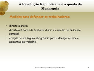 A Revolução Republicana e a queda da Monarquia   Medidas para defender os trabalhadores:   direito à greve; direito a 8 horas de trabalho diário e a um dia de descanso semanal; criação de um seguro obrigatório para a doença, velhice e acidentes de trabalho. Queda da Monarquia e Implantação da República 