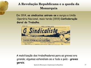 A Revolução Republicana e a queda da Monarquia   Em 1914,  os sindicatos uniram-se  e surgiu a União Operária Nacional, mais tarde (1919)  Confederação Geral do Trabalho . A mobilização dos trabalhadores para as greves era grande; algumas estendiam-se a todo o país -  greves gerais .    Queda da Monarquia e Implantação da República 