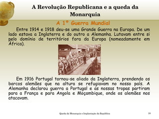 A Revolução Republicana e a queda da Monarquia     A 1º Guerra Mundial Entre 1914 e 1918 deu-se uma Grande Guerra na Europa. De um lado estava a Inglaterra e do outro a Alemanha. Lutavam entre si pelo domínio de territórios fora da Europa (nomeadamente em África). Em 1916 Portugal tornou-se aliado da Inglaterra, prendendo os barcos alemães que na altura se refugiavam no nosso país. A Alemanha declarou guerra a Portugal e as nossas tropas partiram para a França e para Angola e Moçambique, onde os alemães nos atacavam. Queda da Monarquia e Implantação da República 