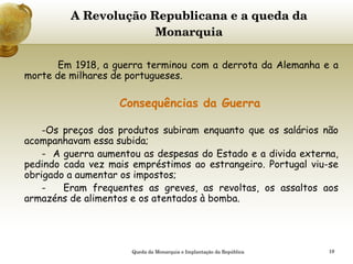 A Revolução Republicana e a queda da Monarquia     Em 1918, a guerra terminou com a derrota da Alemanha e a morte de milhares de portugueses.  Consequências da Guerra Os preços dos produtos subiram enquanto que os salários não acompanhavam essa subida; -  A guerra aumentou as despesas do Estado e a divida externa, pedindo cada vez mais empréstimos ao estrangeiro. Portugal viu-se obrigado a aumentar os impostos; -  Eram frequentes as greves, as revoltas, os assaltos aos armazéns de alimentos e os atentados à bomba. Queda da Monarquia e Implantação da República 
