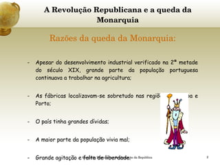 A Revolução Republicana e a queda da Monarquia Razões da queda da Monarquia: Apesar do desenvolvimento industrial verificado na 2ª metade do século XIX, grande parte da população portuguesa continuava a trabalhar na agricultura; As fábricas localizavam-se sobretudo nas regiões de Lisboa e Porto; O país tinha grandes dívidas; A maior parte da população vivia mal; Grande agitação e falta de liberdade. Queda da Monarquia e Implantação da República 