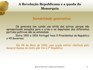 A Revolução Republicana e a queda da Monarquia     Instabilidade governativa Os governos iam caindo uns atrás dos outros, porque não apresentavam soluções para a crise e os deputados dos diferentes partidos políticos não se entendiam. Entre 1910 e 1926 Portugal teve 9 Presidentes da Republica e 45 Governos. Em 28 de Maio de 1926, uma acção militar chefiada pelo General Gomes da Costa pôs fim à 1ª República. Queda da Monarquia e Implantação da República 