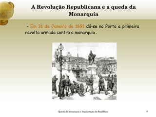 A Revolução Republicana e a queda da Monarquia -  Em 31 de Janeiro de 1891  dá-se no Porto a primeira revolta armada contra a monarquia  .   Queda da Monarquia e Implantação da República 