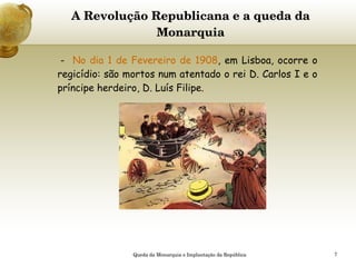 A Revolução Republicana e a queda da Monarquia -  No dia 1 de Fevereiro de 1908 , em Lisboa, ocorre o regicídio: são mortos num atentado o rei D. Carlos I e o príncipe herdeiro, D. Luís Filipe.   Queda da Monarquia e Implantação da República 