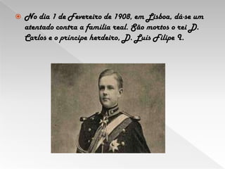 No dia 1 de Fevereiro de 1908, em Lisboa, dá-se um atentado contra a família real. São mortos o rei D. Carlos e o príncipe herdeiro, D. Luís Filipe I. 