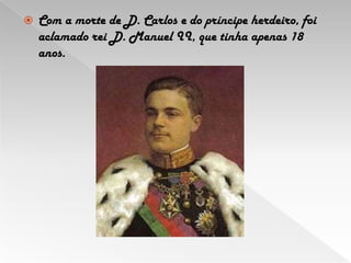 Com a morte de D. Carlos e do príncipe herdeiro, foi aclamado rei D. Manuel II, que tinha apenas 18 anos. 
