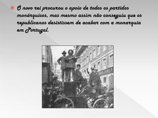 O novo rei procurou o apoio de todos os partidos monárquicos, mas mesmo assim não conseguiu que os republicanos desistissem de acabar com a monarquia em Portugal.