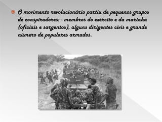 O movimento revolucionário partiu de pequenos grupos de conspiradores:- membros do exército e da marinha (oficiais e sargentos), alguns dirigentes civis e grande número de populares armados. 