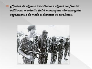 Apesar de alguma resistência e alguns confrontos militares, o exército fiel à monarquia não conseguiu organizar-se de modo a derrotar os revoltosos.