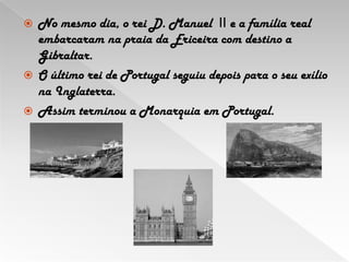 No mesmo dia, o rei D. Manuel IIe a família real embarcaram na praia da Ericeira com destino a Gibraltar.  O último rei de Portugal seguiu depois para o seu exílio na Inglaterra.Assim terminou a Monarquia em Portugal.
