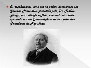 Os republicanos, uma vez no poder, nomearam um Governo Provisório, presidido pelo Dr. Teófilo Braga,para dirigir o País, enquanto não fosse aprovada a nova Constituição e eleito o primeiro Presidente da República