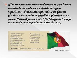 Mas era necessário criar rapidamente na população a consciência da mudança e o espírito do regime republicano. Foram então aprovados pelo Governo Provisório os símbolos da República Portuguesa: - o Hino Nacional passou a ser "A Portuguesa" (que já era cantada pelos republicanos antes de 1910)