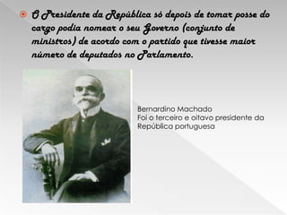 O Presidente da República só depois de tomar posse do cargo podia nomear o seu Governo (conjunto de ministros) de acordo com o partido que tivesse maior número de deputados no Parlamento.Bernardino MachadoFoi o terceiro e oitavo presidente da República portuguesa