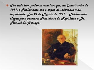 Por tudo isto, podemos concluir que, na Constituição de 1911, o Parlamento era o órgão de soberania mais importante. Em 24 de Agosto de 1911, o Parlamento elegeu para primeiro Presidente da República o Dr. Manuel de Arriaga.