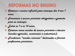REFORMAS NO ENSINOCriaram o ensino infantil para crianças dos 4 aos 7 anos;Tornaram o ensino primário obrigatório e gratuito para as criançasEntre os 7 e os 10 anos;Criaram novas escolas do ensino primário e técnico (escolas agrícolas, comerciais e industriais);Fundaram "escolas normais" destinadas a formar professores primários;