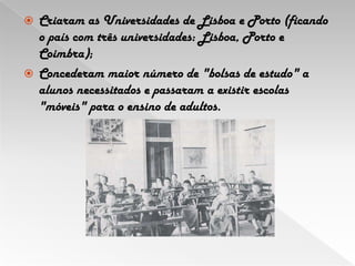 Criaram as Universidades de Lisboa e Porto (ficando o país com três universidades: Lisboa, Porto e Coimbra);Concederam maior número de "bolsas de estudo" a alunos necessitados e passaram a existir escolas "móveis" para o ensino de adultos.