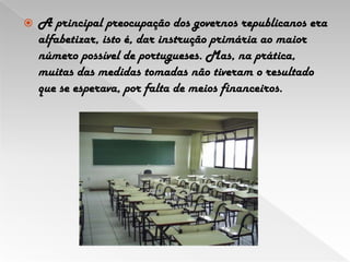 A principal preocupação dos governos republicanos era alfabetizar, isto é, dar instrução primária ao maior número possível de portugueses. Mas, na prática, muitas das medidas tomadas não tiveram o resultado que se esperava, por falta de meios financeiros.