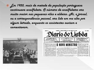 Em 1920, mais de metade da população portuguesa continuava analfabeta. O número de analfabetos era muito maior nas pequenas vilas e aldeias. Aí, o jornal, ou a correspondência pessoal, era lido em voz alta por algum letrado, enquanto os assistentes ouviam e comentavam. 