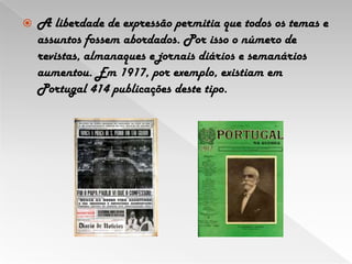 A liberdade de expressão permitia que todos os temas e assuntos fossem abordados. Por isso o número de revistas, almanaques e jornais diários e semanários aumentou. Em 1917, por exemplo, existiam em Portugal 414 publicações deste tipo. 
