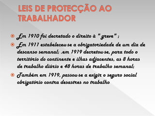 LEIS DE PROTECÇÃO AO TRABALHADOREm 1910 foi decretado o direito à " greve" ;Em 1911 estabeleceu-se a obrigatoriedade de um dia de descanso semanal; .em 1919 decretou-se, para todo o território do continente e ilhas adjacentes, as 8 horas de trabalho diário e 48 horas de trabalho semanal;Também em 1919, passou-se a exigir o seguro social obrigatório contra desastres no trabalho  
