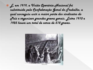 E, em 1919, a União Operária Nacional foi substituída pela Confederação Geral do Trabalho, a qual conseguiu unir a maior parte dos sindicatos do País e organizar grandes greves gerais. Entre 1910 e 1925 houve um total de cerca de 518 greves. 
