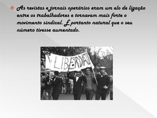 As revistas e jornais operários eram um elo de ligação entre os trabalhadores e tornavam mais forte o movimento sindical. É portanto natural que o seu número tivesse aumentado.
