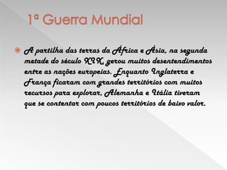 1ª Guerra MundialA partilha das terras da África e Ásia, na segunda metade do século XIX, gerou muitos desentendimentos entre as nações europeias. Enquanto Inglaterra e França ficaram com grandes territórios com muitos recursos para explorar, Alemanha e Itália tiveram que se contentar com poucos territórios de baixo valor. 