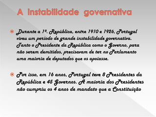 A  instabilidade  governativa Durante a 1ª. República, entre 1910 e 1926, Portugal viveu um período de grande instabilidade governativa. Tanto o Presidente da República como o Governo, para não serem demitidos, precisavam de ter no Parlamento uma maioria de deputados que os apoiasse. Por isso, em 16 anos, Portugal teve 8 Presidentes da República e 45 Governos. A maioria dos Presidentes não cumpriu os 4 anos de mandato que a Constituição