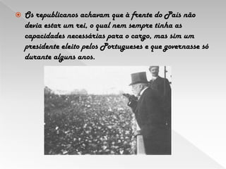Os republicanos achavam que à frente do País não devia estar um rei, o qual nem sempre tinha as capacidades necessárias para o cargo, mas sim um presidente eleito pelos Portugueses e que governasse só durante alguns anos. 