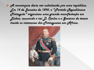 A monarquia devia ser substituída por uma república. Em 14 de Janeiro de 1890, o "Partido Republicano Português" organizou uma grande manifestação em Lisboa, acusando o rei D. Carlos e o Governo de terem traído os interesses dos Portugueses em África.