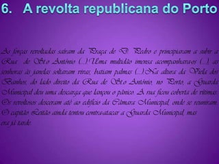 As forças revoltadas saíram da Praça de D. Pedro e principiaram a subir a Rua  de St.o António (...).Uma multidão imensa acompanhava-os (...); as senhoras às janelas soltavam vivas, batiam palmas (...).Na altura da Viela dos  Banhos, do lado direito da Rua de St.o António, no Porto, a Guarda Municipal deu uma descarga que lançou o pânico. A rua ficou coberta de vítimas. Os revoltosos desceram até ao edifício da Câmara Municipal, onde se reuniram. O capitão Leitão ainda tentou contra-atacar a Guarda Municipal, masera já tarde.6.   A revolta republicana do Porto