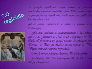 A oposição republicana crescia, embora os governos monárquicos tentassem combatê-la. Em 1907, acentuaram-se as perseguições aos republicanos, tendo mesmo sido publicadas leis com vista a evitarque os jornais continuassem a criticar os governos e a Monarquia.    Foi neste ambiente de descontentamento e luta política que, a 1 de Fevereiro de 1908, se deu o regicídio: o rei D. Carlos I foi morto a tiro quando passava, de carruagem, pelo Terreiro  do Paço em Lisboa, no seu regresso de Vila Viçosa, onde tinha enormes propriedades.    Com ele morreu o herdeiro do trono, D. Luís Filipe.    O Infante D. Manuel, segundo filho de D. Carlos I, foi aclamado rei.7.O regicídio