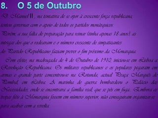 8.    O 5 de OutubroD. Manuel II , na tentativa de se opor à crescente força republicana,tentou governar com o apoio de todos os partidos monárquicos.Porém, a sua falta de preparação para reinar (tinha apenas 18 anos), asintrigas dos que o rodeavam e o número crescente de simpatizantesdo Partido Republicano faziam prever o fim próximo da Monarquia.   Com efeito, na madrugada de 4 de Outubro de 1910, iniciou-se em Lisboa a Revolução Republicana. Os militares republicanos e os populares pegaram em armas e grande parte concentrou-se na Rotunda, actual Praça Marquês de Pombal, em Lisboa. A marinha de guerra bombardeou o Palácio das Necessidades, onde se encontrava a família real, que se pôs em fuga.. Embora as tropas fiéis à Monarquia fossem em número superior, não conseguiram organizar-separa acabar com a revolta. 