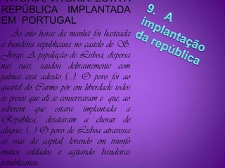 VITÓRIA! VITÓRIA! ESTÁ A REPÚBLICA IMPLANTADA EM  PORTUGAL    Às oito horas da manhã foi hasteada a bandeira republicana no castelo de S. Jorge. A população de Lisboa, dispersa nas ruas, saudou delirantemente com palmas essa adesão (...). O povo foi ao quartel do Carmo pôr em liberdade todos os presos que ali se conservavam e  que, ao saberem que estava implantada a República, desataram a chorar de alegria. (...) O povo de Lisboa atravessa as ruas da capital, levando em triunfo muitos soldados e agitando bandeiras republicanas.9.   A implantação da república