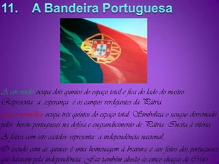 11.    A Bandeira PortuguesaA cor verde- ocupa dois quintos do espaço total e fica do lado do mastro. Representa  a  esperança  e os campos verdejantes da Pátria.A cor vermelha-ocupa três quintos do espaço total. Simboliza o sangue derremado pelos  heróis portugueses na defesa e engrandicimento de Pátria. Incita à vitória . A faixa com sete castelos- representa  a independência nacional.O escudo com as quinas- é uma homenagem à bravura e aos feitos dos portugueses que lutaram pela independência. Faz também alusão às cinco chagas de Cristo.