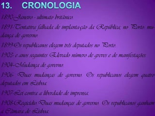 13.    CRONOLOGIA1890-Janeiro ­ ultimato britânico.1891-Tentativa falhada de implanta-ção da República, no Porto: mu-dança de governo.1899-Os republicanos elegem três deputados no Porto.1903- e anos seguintes Elevado número de greves e de manifestações.1904--Mudança de governo.1906- Duas mudanças de governo. Os republicanos elegem quatro deputados em Lisboa.1907-Lei contra a liberdade de imprensa.1908-Regicídio.Duas mudanças de governo. Os republicanos ganham a Câmara de Lisboa.