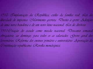 1910- Implantação da República; exílio da família real. Lei da liberdade de imprensa. Movimento grevista. Direito à greve. Adopção de uma nova bandeira e de um novo hino nacional. Lei do divórcio.1911-Criação do escudo como moeda nacional. Descanso semanal obrigatório, ao domingo, para todos os as salariados. Greve geral dos ferroviários. Reforma dos ensinos primário e universitário. Aprovação da Constituição republicana. Revolta monárquica.