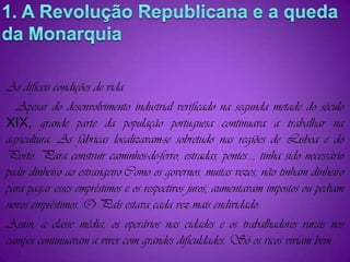 1. A Revolução Republicana e a queda da MonarquiaAs difíceis condições de vida   Apesar do desenvolvimento industrial verificado na segunda metade do século XIX, grande parte da população portuguesa continuava a trabalhar na agricultura. As fábricas localizavam-se sobretudo nas regiões de Lisboa e do Porto. Para construir caminhos-de-ferro, estradas, pontes..., tinha sido necessário pedir dinheiro ao estrangeiro.Como os governos, muitas vezes, não tinham dinheiro para pagar esses empréstimos e os respectivos juros, aumentavam impostos ou pediam novos empréstimos. O País estava cada vez mais endividado.Assim, a classe média, os operários nas cidades e os trabalhadores rurais nos campos continuavam a viver com grandes dificuldades. Só os ricos viviam bem .