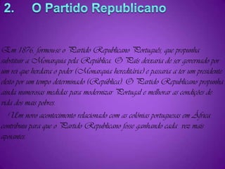 Em 1876, formou-se o Partido Republicano Português, que propunha  substituir a Monarquia pela República. O País deixaria de ser governado por um rei que herdava o poder (Monarquia hereditária) e passaria a ter um presidente eleito por um tempo determinado (República). O Partido Republicano propunha ainda numerosas medidas para modernizar Portugal e melhorar as condições de vida dos mais pobres.   Um novo acontecimento relacionado com as colónias portuguesas em África contribuiu para que o Partido Republicano fosse ganhando cada  vez mais apoiantes.2.     O Partido Republicano