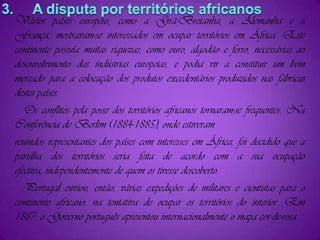 3.     A disputa por territórios africanosVários países europeus, como a Grã-Bretanha, a Alemanha e a França, mostravam-se interessados em ocupar territórios em África. Este continente possuía muitas riquezas, como ouro, algodão e ferro, necessárias ao desenvolvimento das indústrias europeias, e podia vir a constituir um bom mercado para a colocação dos produtos excedentários produzidos nas fábricas destes países.   Os conflitos pela posse dos territórios africanos tornaram-se frequentes. Na Conferência de Berlim (1884-1885), onde estiveramreunidos representantes dos países com interesses em África, foi decidido que a partilha dos territórios seria feita de acordo com a sua ocupação efectiva, independentemente de quem os tivesse descoberto.   Portugal enviou, então, várias expedições de militares e cientistas para o continente africano, na tentativa de ocupar os territórios do interior. Em 1887, o Governo português apresentou internacionalmente o mapa cor-de-rosa.