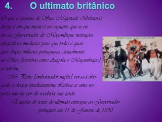 4.       O ultimato britânicoO que o governo de Sua Majestade Britânicadeseja e em que insiste é no seguinte: que se en-vie ao Governador de Moçambique instruçõestelegráficas imediatas para que todas e quais-quer forças militares portuguesas, actualmenteno Chire [território entre Angola e Moçambique]se retirem.    Mr. Petre [embaixador inglês] ver-se-á obri-gado a deixar imediatamente Lisboa se uma res-posta não for por ele recebida esta tarde.       Excerto do texto do ultimato entregue ao Governador                        português em 11 de Janeiro de 1890.