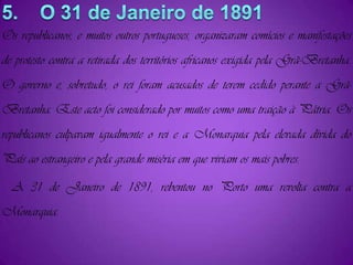 5.    O 31 de Janeiro de 1891Os republicanos, e muitos outros portugueses, organizaram comícios e manifestações de protesto contra a retirada dos territórios africanos exigida pela Grã-Bretanha. O governo e, sobretudo, o rei foram acusados de terem cedido perante a Grã-Bretanha. Este acto foi considerado por muitos como uma traição à Pátria. Os republicanos culpavam igualmente o rei e a Monarquia pela elevada dívida do País ao estrangeiro e pela grande miséria em que viviam os mais pobres.   A 31 de Janeiro de 1891, rebentou no Porto uma revolta contra a Monarquia.