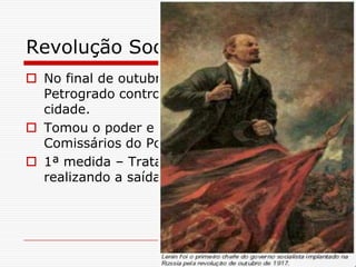 Revolução Socialista de 1917
 No final de outubro de 1917 o soviet de
  Petrogrado controlou pontos estratégicos da
  cidade.
 Tomou o poder e instalou o Conselho dos
  Comissários do Povo, presidido por Lênin.
 1ª medida – Tratado de Brest-Litóvisky,
  realizando a saída da Rússia da guerra.
 